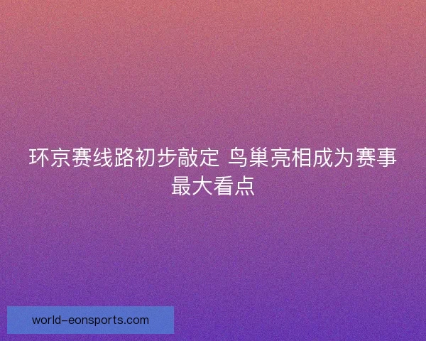 环京赛线路初步敲定 鸟巢亮相成为赛事最大看点