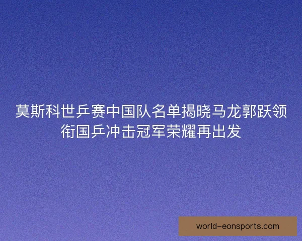 莫斯科世乒赛中国队名单揭晓马龙郭跃领衔国乒冲击冠军荣耀再出发 莫斯科世乒赛中国队名单揭晓马龙郭跃领衔国乒冲击冠军荣耀再出发