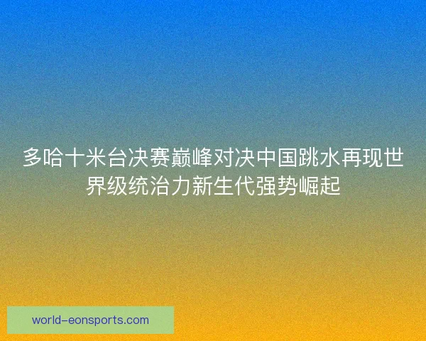 多哈十米台决赛巅峰对决中国跳水再现世界级统治力新生代强势崛起