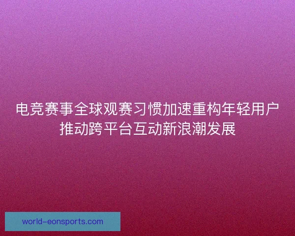 电竞赛事全球观赛习惯加速重构年轻用户推动跨平台互动新浪潮发展