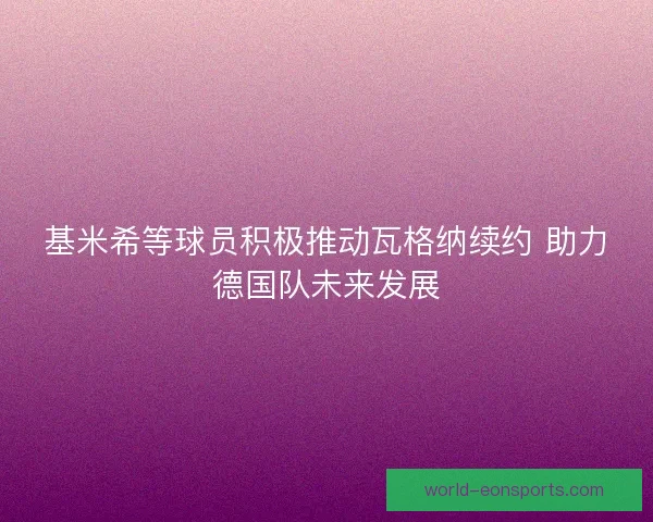 基米希等球员积极推动瓦格纳续约 助力德国队未来发展