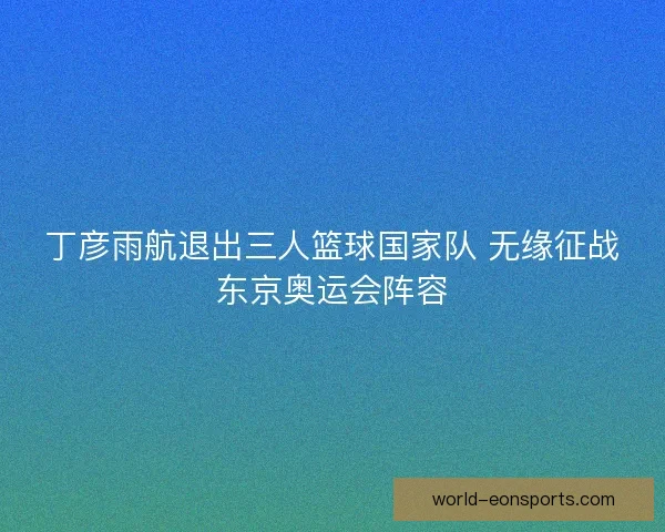 丁彦雨航退出三人篮球国家队 无缘征战东京奥运会阵容