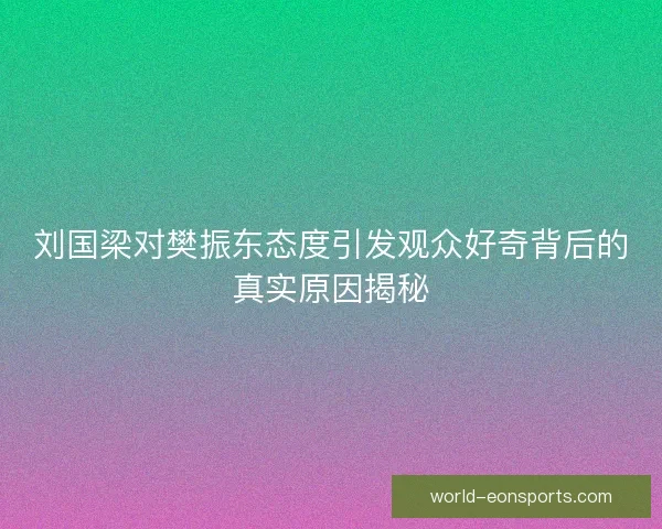 刘国梁对樊振东态度引发观众好奇背后的真实原因揭秘