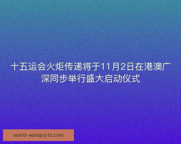 十五运会火炬传递将于11月2日在港澳广深同步举行盛大启动仪式 十五运会火炬传递将于11月2日在港澳广深同步举行盛大启动仪式