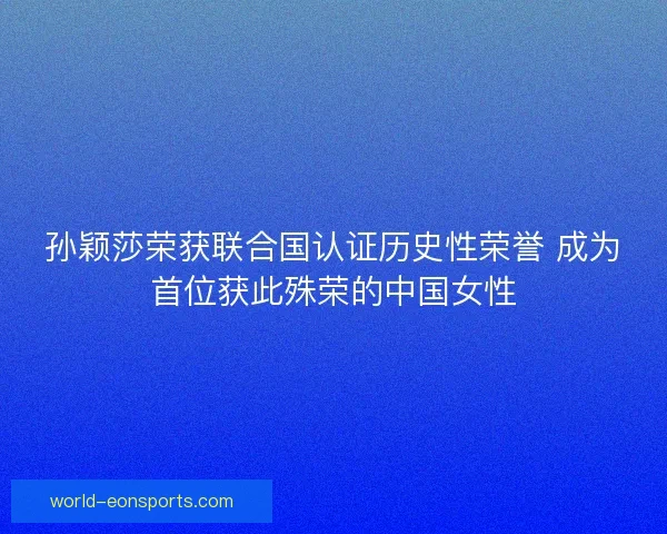 孙颖莎荣获联合国认证历史性荣誉 成为首位获此殊荣的中国女性